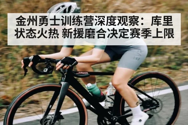 金州勇士训练营深度观察：库里状态火热 新援磨合决定赛季上限（hth）
