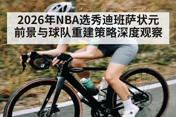 2026年NBA选秀迪班萨状元前景与球队重建策略深度观察